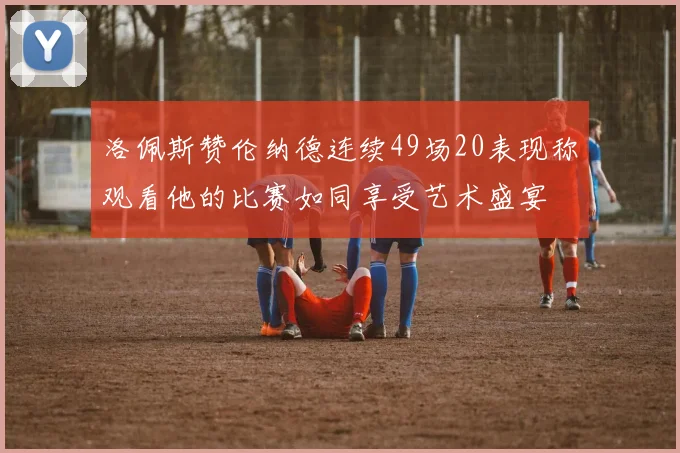 洛佩斯赞伦纳德连续49场20表现称观看他的比赛如同享受艺术盛宴