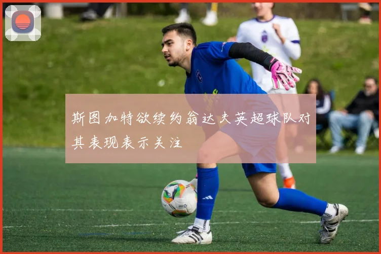 斯图加特欲续约翁达夫英超球队对其表现表示关注