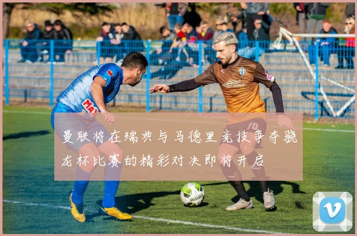 曼联将在瑞典与马德里竞技争夺骁龙杯比赛的精彩对决即将开启