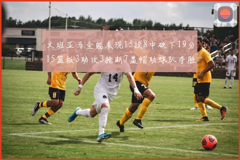 文班亚马全能表现15投8中砍下19分15篮板3助攻3抢断7盖帽助球队夺胜