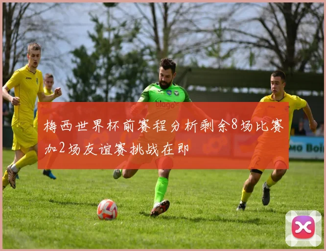 梅西世界杯前赛程分析剩余8场比赛加2场友谊赛挑战在即