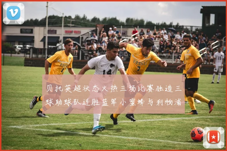 贝托英超状态火热三场比赛独造三球助球队连胜蓝军小蜜蜂与利物浦