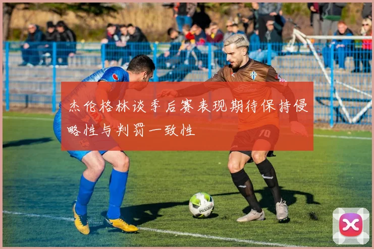 杰伦格林谈季后赛表现期待保持侵略性与判罚一致性